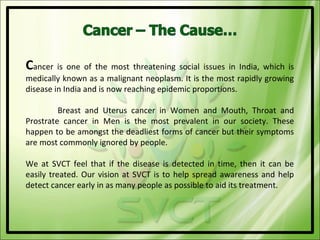 Cancer is one of the most threatening social issues in India, which is
medically known as a malignant neoplasm. It is the most rapidly growing
disease in India and is now reaching epidemic proportions.

         Breast and Uterus cancer in Women and Mouth, Throat and
Prostrate cancer in Men is the most prevalent in our society. These
happen to be amongst the deadliest forms of cancer but their symptoms
are most commonly ignored by people.

We at SVCT feel that if the disease is detected in time, then it can be
easily treated. Our vision at SVCT is to help spread awareness and help
detect cancer early in as many people as possible to aid its treatment.
 