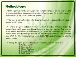  SVCT organizes events, camps, seminars and conferences to spread awareness to
the uneducated and also educated members of the society. We organize camps in
various parts of the city, its slums and villages.

 We have a team of doctors who dispense information about different types of
Cancer and its cures.

 Females are given detailed information about Breast and Uterus cancers by
reputed and highly experienced Lady doctors, so that they can feel free to clear
their doubts and share there apprehensions. So far we have organized 10 such
camps about Breast cancer (awareness and detection) in which 984 OPD screened
and 176 X-Ray Mammography were conducted & 411 blood samples were taken to
detect cancer.

 Among the highly qualified doctors who regularly visits our camps are:
               Dr. Vandana Mehta
               Dr. Lovepreet Kaur
               Dr. Khushi Chaudhury
               Dr. Namrata Mohan
               Dr. Palak Gupta
 