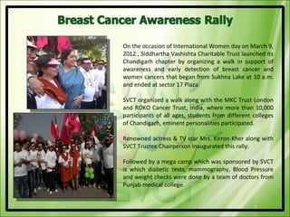 On the occasion of International Women day on March 9,
2012 , Siddhartha Vashishta Charitable Trust launched its
Chandigarh chapter by organizing a walk in support of
awareness and early detection of breast cancer and
women cancers that began from Sukhna Lake at 10 a.m.
and ended at sector 17 Plaza.

SVCT organized a walk along with the MKC Trust London
and ROKO Cancer Trust, India, where more than 10,000
participants of all ages, students from different colleges
of Chandigarh, eminent personalities participated.

Renowned actress & TV star Mrs. Kirron Kher along with
SVCT Trustee Chairperson inaugurated this rally.

Followed by a mega camp which was sponsored by SVCT
is which diabetic tests, mammography, Blood Pressure
and weight checks were done by a team of doctors from
Punjab medical college.
 