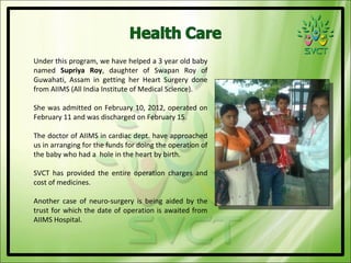 Under this program, we have helped a 3 year old baby
named Supriya Roy, daughter of Swapan Roy of
Guwahati, Assam in getting her Heart Surgery done
from AIIMS (All India Institute of Medical Science).

She was admitted on February 10, 2012, operated on
February 11 and was discharged on February 15.

The doctor of AIIMS in cardiac dept. have approached
us in arranging for the funds for doing the operation of
the baby who had a hole in the heart by birth.

SVCT has provided the entire operation charges and
cost of medicines.

Another case of neuro-surgery is being aided by the
trust for which the date of operation is awaited from
AIIMS Hospital.
 