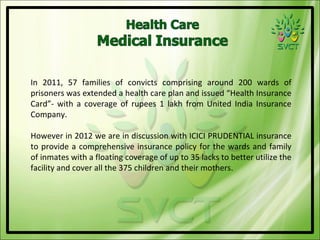 In 2011, 57 families of convicts comprising around 200 wards of
prisoners was extended a health care plan and issued “Health Insurance
Card”- with a coverage of rupees 1 lakh from United India Insurance
Company.

However in 2012 we are in discussion with ICICI PRUDENTIAL insurance
to provide a comprehensive insurance policy for the wards and family
of inmates with a floating coverage of up to 35 lacks to better utilize the
facility and cover all the 375 children and their mothers.
 