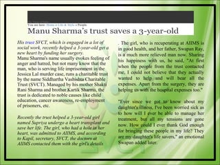 The Times of India
     You are here: Home » Life & Style » People

     Manu Sharma’s trust saves a 3-year-old
His trust SVCT, which is engaged in a lot of       . The girl, who is recuperating at AIIMS is
social work, recently helped a 3-year-old get a    in good health, and her father, Swapan Ray,
new heart by funding her surgery.                  is a much more relieved man now. Sharing
Manu Sharma's name usually evokes feeling of       his happiness with us, he said, "At first
anger and hatred, but not many know that the
man, who is serving life imprisonment in the       when the people from the trust contacted
Jessica Lal murder case, runs a charitable trust   me, I could not believe that they actually
by the name Siddhartha Vashishta Charitable        wanted to help and will bear all the
Trust (SVCT). Managed by his mother Shakti         expenses. Apart from the surgery, they are
Rani Sharma and brother Kartik Sharma, the         helping us with the hospital expenses too."
trust is dedicated to noble causes like child
education, cancer awareness, re-employment         "Ever since we got to know about my
of prisoners, etc.                                 daughter's illness, I've been worried sick as
                                                   to how will I ever be able to manage her
Recently the trust helped a 3-year-old girl        treatment, but all my tensions are gone
named Supriya undergo a heart transplant and       now. How could I ever thank God enough
save her life. The girl, who had a hole in her
heart, was admitted to AIIMS, and according        for bringing these people in my life? They
to Kapil, secretary, SVCT, the doctors at          are my daughter's life savers," an emotional
AIIMS contacted them with the girl's details       Swapan added later.
 