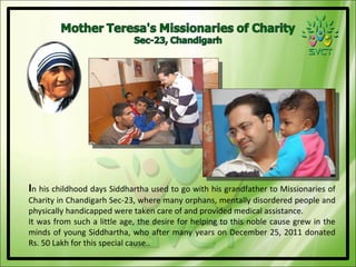 In his childhood days Siddhartha used to go with his grandfather to Missionaries of
Charity in Chandigarh Sec-23, where many orphans, mentally disordered people and
physically handicapped were taken care of and provided medical assistance.
It was from such a little age, the desire for helping to this noble cause grew in the
minds of young Siddhartha, who after many years on December 25, 2011 donated
Rs. 50 Lakh for this special cause..
 
