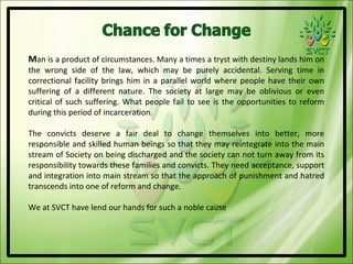 Man is a product of circumstances. Many a times a tryst with destiny lands him on
the wrong side of the law, which may be purely accidental. Serving time in
correctional facility brings him in a parallel world where people have their own
suffering of a different nature. The society at large may be oblivious or even
critical of such suffering. What people fail to see is the opportunities to reform
during this period of incarceration.

The convicts deserve a fair deal to change themselves into better, more
responsible and skilled human beings so that they may reintegrate into the main
stream of Society on being discharged and the society can not turn away from its
responsibility towards these families and convicts. They need acceptance, support
and integration into main stream so that the approach of punishment and hatred
transcends into one of reform and change.

We at SVCT have lend our hands for such a noble cause
 