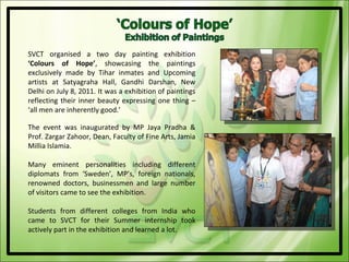 SVCT organised a two day painting exhibition
‘Colours of Hope’, showcasing the paintings
exclusively made by Tihar inmates and Upcoming
artists at Satyagraha Hall, Gandhi Darshan, New
Delhi on July 8, 2011. It was a exhibition of paintings
reflecting their inner beauty expressing one thing –
‘all men are inherently good.’

The event was inaugurated by MP Jaya Pradha &
Prof. Zargar Zahoor, Dean, Faculty of Fine Arts, Jamia
Millia Islamia.

Many eminent personalities including different
diplomats from ‘Sweden’, MP’s, foreign nationals,
renowned doctors, businessmen and large number
of visitors came to see the exhibition.

Students from different colleges from India who
came to SVCT for their Summer internship took
actively part in the exhibition and learned a lot.
 