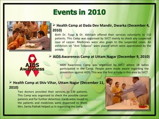  Health Camp at Dada Dev Mandir, Dwarka (December 4,
                               2010)
                                 Both Dr. Tyagi & Dr. Abhilash offered their services voluntarily to 110
                                 patients. This Camp was organised by SVCT mainly to check any suspected
                                 case of cancer. Medicines were also given to the suspected cases. An
                                 exhibition on "Anti Tobacco" were placed which were appreciated by the
                                 people.

                             AIDS Awareness Camp at Uttam Nagar (December 9, 2010)

                                     AIDS Awareness Camp was organized by SVCT where 18 ladies
                                     participated in the Camp. People were made aware regarding the
                                     prevention against AIDS. This was the first activity in this area by SVCT.


 Health Camp at Shiv Vihar, Uttam Nagar (December 11,
2010)
    Two doctors provided their services to 136 patients.
    This Camp was organized to check the possible cancer
    patients and for further detection. Cards were issued to
    the patients and medicines were dispensed to them.
    Mrs. Sarita Pathak helped us in organizing the camp.
 