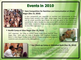  Quiz Competition for Nutrition and Immunization at Uttam
                        Nagar (Dec 15, 2010)
                           A Quiz competition was organized on nutrition and immunization at Ideal
                           Radiant Public School in Shiv Vihar, Uttam Nagar. Here 55 Ladies participated
                           and 25 simple questions were asked. 1st prize was given to Mrs. Sarita who
                           scored 15/25, 2nd to Neelam Rai who scored 12/25 and 3rd to Mira who scored
                           9/25 marks. Consolation Prizes were also distributed to those who gave answers
                           to more than 2 questions.

 Health Camp at Vikas Nagar (Dec 25, 2010)
  SVCT organised this camp at Colonel Bhatia Road, Green Avenue, Vikas
  Nagar, New Delhi with the help of Bhagwan Dass Chauhan( President,
  Block- E, Vikas Nagar). In this Camp, 203 O.P.Ds were screened and required
  medicines were also given to the needy patients.


                                   Eye Check-up Camp at Allahabad Bank (Dec 26, 2010)
                                     A Camp was organized with the help of Aster Eye Care at
                                     Allahabad Bank premises in Lajpat In this camp, 41 O.P.Ds
                                     were conducted. A small informatics exhibition on cancer
                                     and tobacco was also displayed.
 