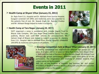  Health Camp at Shyam Vihar (January 15, 2011)
    Dr. Rajiv from E.S.I. Hospital and Dr. Abhilash from Sunrise Hospital,
    Gurgaon screened 125 OPDs and medicines were also provided to
    the patients free of cost. Mr. Nawab Singh, Mr. Rajinder Chokker
    and Mr. Ashwani Ranga helped to make it successful.

 Health Camp at Tara Nagar (January 22, 2011)
    SVCT organised a camp in association with Jimedar Nagrik Trust at
    Bharat Jodo Complex, 109 Tara Nagar (Near Kakrola Dairy). For vide
    publicity, Bharat Jodo used their vehicles for announcement. Mr.
    Satnam Singh of Bharat Jodo helped to make it a success. Dr. Jitendra
    from E.S.I. Hospital and Dr.Abhilash from Sunrise Hospital conducted
    244 OPDs & medicines were given to all patients.

                                   Drawing Competition held at Mayur Vihar (January 23, 2011)
                                    A drawing competition was organized for different age groups (i.e. 5-7
                                    years, 8-10 years and 11-12 years) at Shree Ram Vatika Park, Mayur Vihar-
                                    2, Delhi with the help of Resident Welfare Society (Regd). 89 children from
                                    different age groups participated. Different topics were given to all the
                                    participants. The imagination and creativity of children towards their
                                    subject came out by this event.
                                    26th Jan, on the occasion of Republic Day function, Mr. Anil Grover
                                    (President of Resident Welfare Society) along with area MLA & Councillor
                                    distributed prizes to the winners.
 