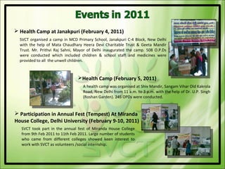  Health Camp at Janakpuri (February 4, 2011)
  SVCT organised a camp in MCD Primary School, Janakpuri C-4 Block, New Delhi
  with the help of Mata Chaudhary Heera Devi Charitable Trust & Geeta Mandir
  Trust. Mr. Prithvi Raj Sahni, Mayor of Delhi inaugurated the camp. 508 O.P.Ds
  were conducted which included children & school staff and medicines were
  provided to all the unwell children.



                                Health Camp (February 5, 2011)
                                   A health camp was organised at Shiv Mandir, Sangam Vihar Old Kakrola
                                   Road, New Delhi from 11 a.m. to 3 p.m. with the help of Dr. U.P. Singh
                                   (Roshan Garden). 245 OPDs were conducted.


 Participation in Annual Fest (Tempest) At Miranda
House College, Delhi University (February 9-10, 2011)
   SVCT took part in the annual fest of Miranda House College
   from 9th Feb 2011 to 11th Feb 2011. Large number of students
   who came from different colleges showed keen interest to
   work with SVCT as volunteers /social internship.
 