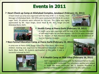  Heart Check up Camp at Allahabad Complex, Janakpuri (February 16, 2011)
   A heart check up camp was organized with the help of Mr. C. K. Panday, Chief
   Manager of Allahabad Bank. 102 OPDs were conducted (45 ECG & 65 random
   sugar Test). 26 patients were referred for Eco test. This Camp was highly
   appreciated by Mr. Vipul Singla, Zonal Head & Mr. M.C. Singal (A.G.M)
   Allahabad Bank, Delhi.
                                     Health Camp at Peera Garhi (February 19, 2011)
                                        A health camp was organised with the help of Mr. Gurneet Bhandari
                                        of Self Help Project for the Dalit Women. 220 O.P.Ds were conducted
                                        by Dr. Naveen of Ram Manohar Lohia Hospital and Dr.Abhilash of
                                        Sunrise Hospital, Gurgaon.

Non-Formal Education Camp at Peera Garhi (February 23, 2011)
   A camp was at Peera Garhi Jhuggi Camp (The Slum Basti). Here street
   children meeting was organised for Non-Formal Education in Peera
   Garhi (Slum Basti). 30 students participated in this camp. It was a
   successful attempt by SVCT.

                                           A Health Camp at Tilak Vihar (February 26, 2011)
                                               SVCT organised in association with the Backward Patron Society.
                                               120 O.P.Ds were conducted. Our volunteers worked and helped
                                               in make the event successful. Mr. S. Samuals President of
                                               Backward Patron Society thanked SVCT for this noble cause
 