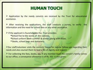  Application by the needy convicts are received by the Trust for educational
assistance.

 After receiving the applications, the staff conducts a survey, to verify        the
information and the need for school fees or any other assistance.

 If the applicant is found eligible the, Trust provides:
      School Fee to the wards of the convicts,
      School uniform (both summer & winter) along with shoes.
       Books, school bags and stationery.

Our staff/volunteer visits the convicts’ house for regular follow-ups regarding their
needs and also counsel them to lead a life of dignity and respect.
 For collecting the fees, books, etc. if any member from the convict’s family comes
to our office, a conveyance allowance is of Rs. 50/- is also given.
 