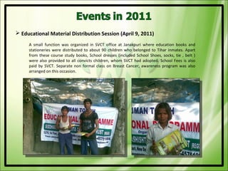  Educational Material Distribution Session (April 9, 2011)
     A small function was organized in SVCT office at Janakpuri where education books and
     stationeries were distributed to about 90 children who belonged to Tihar inmates. Apart
     from these course study books, School dresses (included School Shoes, socks, tie , belt )
     were also provided to all convicts children, whom SVCT had adopted. School Fees is also
     paid by SVCT. Separate non formal class on Breast Cancer, awareness program was also
     arranged on this occasion.
 