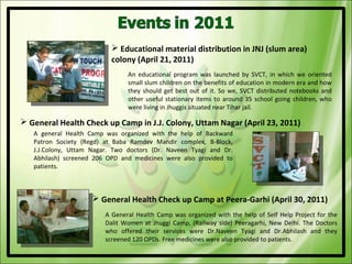  Educational material distribution in JNJ (slum area)
                           colony (April 21, 2011)
                                An educational program was launched by SVCT, in which we oriented
                                small slum children on the benefits of education in modern era and how
                                they should get best out of it. So we, SVCT distributed notebooks and
                                other useful stationary items to around 35 school going children, who
                                were living in Jhuggis situated near Tihar jail.

 General Health Check up Camp in J.J. Colony, Uttam Nagar (April 23, 2011)
   A general Health Camp was organized with the help of Backward
   Patron Society (Regd) at Baba Ramdev Mandir complex, B-Block,
   J.J.Colony, Uttam Nagar. Two doctors (Dr. Naveen Tyagi and Dr.
   Abhilash) screened 206 OPD and medicines were also provided to
   patients.



                      General Health Check up Camp at Peera-Garhi (April 30, 2011)
                         A General Health Camp was organized with the help of Self Help Project for the
                         Dalit Women at Jhuggi Camp, (Railway side) Peeragarhi, New Delhi. The Doctors
                         who offered their services were Dr.Naveen Tyagi and Dr.Abhilash and they
                         screened 120 OPDs. Free medicines were also provided to patients.
 