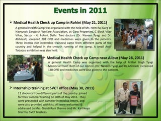  Medical Health Check up Camp in Rohini (May 21, 2011)
   A general Health Camp was organized with the help of Mr. Hem Raj Garg of
   Navyuvak Sangarsh Welfare Association, at Garg Properties, C Block Vijay
   Vihar, Sector - 4, Rohini, Delhi. Two doctors (Dr. Naveen Tyagi and Dr.
   Abhilash) screened 201 OPD and medicines were given to the patients.
   Three interns (for internship trainees) came from different parts of the
   country and helped in the smooth running of the camp. A small Anti-
   Tobacco exhibition was also held.

                        Medical Health Check up Camp near Alipur (May 28, 2011)
                           A general Health Camp was organized with the help of Prithvi Singh Tyagi
                           Memorial Trust. Both of our doctors (Dr. Naveen Tyagi and Dr.Abhilash ) screened
                           180 OPD and medicines were also given to the patients.




 Internship training at SVCT office (May 30, 2011)
     12 students from different parts of the country joined
     for their summer training on 30th of May 2011. They
     were presented with summer internship letters, and
     were also provided with kits. All were welcomed &
     addressed by Mrs. Shakti Rani Sharma and Mr. Kartikeya
     Sharma, SVCT trustees.
 