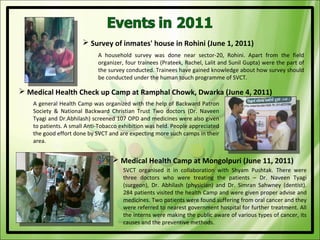  Survey of inmates' house in Rohini (June 1, 2011)
                            A household survey was done near sector-20, Rohini. Apart from the field
                            organizer, four trainees (Prateek, Rachel, Lalit and Sunil Gupta) were the part of
                            the survey conducted. Trainees have gained knowledge about how survey should
                            be conducted under the human touch programme of SVCT.

 Medical Health Check up Camp at Ramphal Chowk, Dwarka (June 4, 2011)
   A general Health Camp was organized with the help of Backward Patron
   Society & National Backward Christian Trust Two doctors (Dr. Naveen
   Tyagi and Dr.Abhilash) screened 107 OPD and medicines were also given
   to patients. A small Anti-Tobacco exhibition was held. People appreciated
   the good effort done by SVCT and are expecting more such camps in their
   area.


                                   Medical Health Camp at Mongolpuri (June 11, 2011)
                                      SVCT organised it in collaboration with Shyam Pushtak. There were
                                      three doctors who were treating the patients – Dr. Naveen Tyagi
                                      (surgeon), Dr. Abhilash (physician) and Dr. Simran Sahwney (dentist).
                                      284 patients visited the health Camp and were given proper advise and
                                      medicines. Two patients were found suffering from oral cancer and they
                                      were referred to nearest government hospital for further treatment. All
                                      the interns were making the public aware of various types of cancer, its
                                      causes and the preventive methods.
 