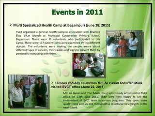  Multi Specialized Health Camp at Begampuri (June 18, 2011)
    SVCT organized a general health Camp in association with Bhartiya
    Ekta Vikas Manch at Municipal Corporation Primary School,
    Begampuri. There were 11 volunteers who participated in this
    Camp. There were 177 patients who were examined by the different
    doctors. The volunteers were making the people aware about
    different types of cancers, their causes and ways to prevent them by
    personally interacting with them.




                                 Famous comedy celebrities Md. Ali Hasan and Irfan Malik
                                visited SVCT office (June 22, 2011)
                                          Md. Ali Hasan and Irfan Malik, the great comedy actors visited SVCT
                                          office on 22th June 2011. They were very happy to see the
                                          involvement of SVCT team in various programs. They spent some
                                          quality time with us and motivated us to achieve new heights in the
                                          near future.
 