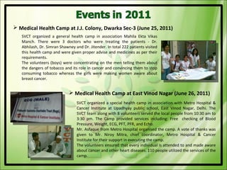  Medical Health Camp at J.J. Colony, Dwarka Sec-3 (June 25, 2011)
   SVCT organized a general health camp in association Mahila Ekta Vikas
   Manch. There were 3 doctors who were treating the patients - Dr.
   Abhilash, Dr. Simran Shawney and Dr. Jitender. In total 222 patients visited
   this health camp and were given proper advise and medicines as per their
   requirements.
   The volunteers (boys) were concentrating on the men telling them about
   the dangers of tobacco and its role in cancer and convincing them to stop
   consuming tobacco whereas the girls were making women aware about
   breast cancer.


                              Medical Health Camp at East Vinod Nagar (June 26, 2011)
                                 SVCT organized a special health camp in association with Metro Hospital &
                                 Cancer Institute at Upadhyay public school, East Vinod Nagar, Delhi. The
                                 SVCT team along with 8 volunteers served the local people from 10:30 am to
                                 3:30 pm. The Camp provided services including: Free checking of Blood
                                 Pressure, Weight, ECG, PFT, PFR, and Echo.
                                 Mr. Asfaque from Metro Hospital organised the camp. A vote of thanks was
                                 given to Mr. Niroy Mitra, chief coordinator, Metro Hospital & Cancer
                                 Institute for their support in executing the camp.
                                 The volunteers ensured that every individual is attended to and made aware
                                 about cancer and other heart diseases. 110 people utilized the services of the
                                 camp.
 