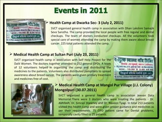  Health Camp at Dwarka Sec- 3 (July 2, 2011)
                              SVCT organised general health camp in association with Dhan Lakshmi Samajik
                              Seva Sanstha. The camp provided the local people with free regular and dental
                              checkups. The team of doctors conducted checkups. All the volunteers took
                              special care of women attending the camp by making them aware about breast
                              cancer. 225 total patients attended the camp.


 Medical Health Camp at Sultan Puri (July 23, 2011)
  SVCT organised health camp in association with Self Help Project for the
  Dalit Women. The doctors together attended to 252 general OPDs. A team
  of 12 volunteers helped in organizing the camp and distributing the
  medicines to the patients. Volunteers also distributed pamphlets to spread
  awareness about breast cancer. The patients were given primary treatment
  and medicines free of cost.
                                 Medical Health Camp at Mangol Pur Village (J.J. Colony)
                                Mongolpuri (30.07.2011)
                                   SVCT organized a general health camp in association Jeevan Data
                                   Memorial.There were 3 doctors who were treating the patients - Dr.
                                   Abhilash, Dr. Simran Shawney and Dr. Naveen Tyagi. In total 253 patients
                                   visited this health camp and were given proper guidance and medicines as
                                   per their requirements. 75 OPD patient came for Dental problems,
                                   temporally cavity filled to 25 patients.
 