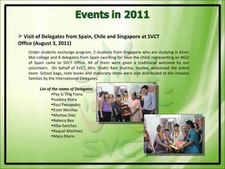  Visit of Delegates from Spain, Chile and Singapore at SVCT
Office (August 3, 2011)
    Under students exchange program, 2 students from Singapore who are studying in Kirori
    Mal college and 8 delegates from Spain (working for Save the child) representing an NGO
    of Spain came to SVCT Office. All of them were given a traditional welcome by our
    volunteers . On behalf of SVCT, Mrs. Shakti Rani Sharma, trustee, welcomed the entire
    team. School bags, note books and stationery items were also distributed to the inmates
    families by the International Delegates.

          List of the name of Delegates
                 •Pay Si Ying Fiona
                 •Isadora Mata
                 •Raul Fernandez
                 •Ester Morillas
                 •Montse Diez
                 •Rebeca Bea
                 •Alba Sanchez
                 •Raquel Martinez
                 •Maca Marin
 