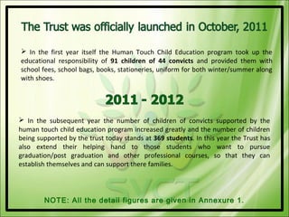  In the first year itself the Human Touch Child Education program took up the
educational responsibility of 91 children of 44 convicts and provided them with
school fees, school bags, books, stationeries, uniform for both winter/summer along
with shoes.




 In the subsequent year the number of children of convicts supported by the
human touch child education program increased greatly and the number of children
being supported by the trust today stands at 369 students. In this year the Trust has
also extend their helping hand to those students who want to pursue
graduation/post graduation and other professional courses, so that they can
establish themselves and can support there families.




        NOTE: All the detail figures are given in Annexure 1.
 