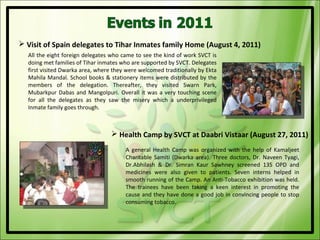  Visit of Spain delegates to Tihar Inmates family Home (August 4, 2011)
  All the eight foreign delegates who came to see the kind of work SVCT is
  doing met families of Tihar inmates who are supported by SVCT. Delegates
  first visited Dwarka area, where they were welcomed traditionally by Ekta
  Mahila Mandal. School books & stationery items were distributed by the
  members of the delegation. Thereafter, they visited Swarn Park,
  Mubarkpur Dabas and Mangolpuri. Overall it was a very touching scene
  for all the delegates as they saw the misery which a underprivileged
  Inmate family goes through.



                                   Health Camp by SVCT at Daabri Vistaar (August 27, 2011)
                                       A general Health Camp was organized with the help of Kamaljeet
                                       Charitable Samiti (Dwarka area). Three doctors, Dr. Naveen Tyagi,
                                       Dr.Abhilash & Dr. Simran Kaur Sawhney screened 135 OPD and
                                       medicines were also given to patients. Seven interns helped in
                                       smooth running of the Camp. An Anti-Tobacco exhibition was held.
                                       The trainees have been taking a keen interest in promoting the
                                       cause and they have done a good job in convincing people to stop
                                       consuming tobacco.
 
