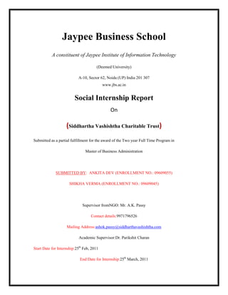 Jaypee Business School
           A constituent of Jaypee Institute of Information Technology

                                       (Deemed University)

                           A-10, Sector 62, Noida (UP) India 201 307
                                           www.jbs.ac.in


                         Social Internship Report
                                               On

                    (Siddhartha Vashishtha Charitable Trust)
Submitted as a partial fulfillment for the award of the Two year Full Time Program in

                                Master of Business Administration




             SUBMITTED BY: ANKITA DEV (ENROLLMENT NO.: 09609055)

                      SHIKHA VERMA (ENROLLMENT NO.: 09609045)




                              Supervisor fromNGO: Mr. A.K. Passy

                                   Contact details:9971796526

                    Mailing Address:ashok.passy@siddharthavashishtha.com

                            Academic Supervisor:Dr. Parikshit Charan

Start Date for Internship:25th Feb, 2011

                            End Date for Internship:25th March, 2011
 