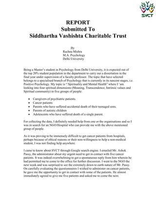 REPORT
                Submitted To
    Siddhartha Vashishta Charitable Trust
                                      By
                                Rachna Mishra
                                M.A. Psychology
                                Delhi University


Being a Master‟s student in Psychology from Delhi University, it is expected out of
the top 20% student population in the department to carry out a dissertation in the
final year under supervision of a faculty professor. The topic that have selected
belongs to a specialised branch of Psychology that is currently in its nascent stages, i.e.
Positive Psychology. My topic is “ Spirituality and Mental Health” where I „am
looking into four spiritual dimensions (Meaning, Transcendence, Intrinsic values and
Spiritual community) in five groups of people:

      Caregivers of psychiatric patients.
      Cancer patients
      Parents who have suffered accidental death of their teenaged sons.
      Parents of autistic children
      Adolescents who have suffered death of a single parent.

For collecting the data, I definitely needed help from one or the organisations and so I
was in search for an NGO/Hospital who can provide me with the above mentioned
group of people.

As it was proving to be immensely difficult to get cancer patients from hospitals,
perhaps because of ethical reasons or their non-willingness to help a non-medical
student, I was not finding help anywhere.

I came to know about SVCT through Google search engine. I emailed Mr. Ashok
Passy, the administrator about my urgent need to get in contact with five cancer
patients. It was indeed overwhelming to get a spontaneous reply from him wherein he
had permitted me to come to the office for further discussion. I went to the NGO the
next week and was surprised to see the extremely down to earth nature of Mr. Passy.
On carefully evaluating the questionnaires I wished to administer on cancer patients,
he gave me the opportunity to get in contact with some of the patients. He almost
immediately agreed to give me five patients and asked me to come the next.
 