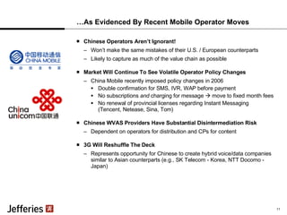 …As Evidenced By Recent Mobile Operator Moves Chinese Operators Aren’t Ignorant! Won’t make the same mistakes of their U.S. / European counterparts Likely to capture as much of the value chain as possible Market Will Continue To See Volatile Operator Policy Changes China Mobile recently imposed policy changes in 2006 Double confirmation for SMS, IVR, WAP before payment No subscriptions  and  charging for message    move to fixed month fees No renewal of provincial licenses regarding Instant Messaging  (Tencent, Netease, Sina, Tom) Chinese WVAS Providers Have Substantial Disintermediation Risk Dependent on operators for distribution and CPs for content 3G Will Reshuffle The Deck Represents opportunity for Chinese to create hybrid voice/data companies similar to Asian counterparts (e.g., SK Telecom - Korea, NTT Docomo - Japan) 11 