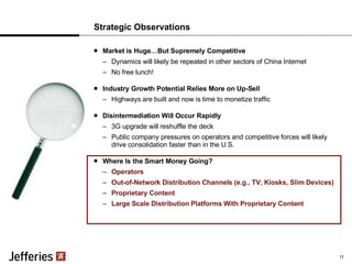 Strategic Observations Market is Huge…But Supremely Competitive Dynamics will likely be repeated in other sectors of China Internet No free lunch! Industry Growth Potential Relies More on Up-Sell Highways are built and now is time to monetize traffic Disintermediation Will Occur Rapidly 3G upgrade will reshuffle the deck Public company pressures on operators and competitive forces will likely drive consolidation faster than in the U.S. Where Is the Smart Money Going? Operators Out-of-Network Distribution Channels (e.g., TV, Kiosks, Slim Devices) Proprietary Content Large Scale Distribution Platforms With Proprietary Content 12 