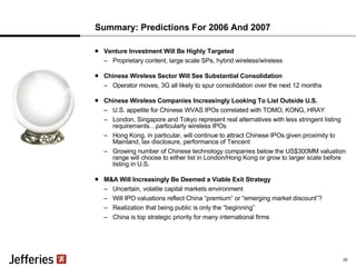 Summary: Predictions For 2006 And 2007 Venture Investment Will Be Highly Targeted Proprietary content, large scale SPs, hybrid wireless/wireless Chinese Wireless Sector Will See Substantial Consolidation Operator moves, 3G all likely to spur consolidation over the next 12 months Chinese Wireless Companies Increasingly Looking To List Outside U.S.  U.S. appetite for Chinese WVAS IPOs correlated with TOMO, KONG, HRAY London, Singapore and Tokyo represent real alternatives with less stringent listing requirements…particularly wireless IPOs Hong Kong, in particular, will continue to attract Chinese IPOs given proximity to Mainland, lax disclosure, performance of Tencent Growing number of Chinese technology companies below the US$300MM valuation range will choose to either list in London/Hong Kong or grow to larger scale before listing in U.S. M&A Will Increasingly Be Deemed a Viable Exit Strategy Uncertain, volatile capital markets environment Will IPO valuations reflect China “premium” or “emerging market discount”? Realization that being public is only the “beginning” China is top strategic priority for many international firms 22 