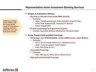Representative Asian Investment Banking Services Mergers & Acquisitions Advisory Buy-side or sell-side cross border M&A advisory Examples: Japan: PalmSource/Access, Airborne/Cybird, Zingy/For-Side  China: Ross Systems/CDC, Audiovox/UT Starcom Korea: Integrant/ADI Private equity/hedge fund sponsored buyouts Example: Superdata Software delisting from HK stock market Equity, Equity-Linked and Debt Financings IPO listings: U.S. NYSE/NASDAQ, London AIM/Euronext, Japan Mothers Examples:  China: China Finance Online (U.S.), Ninetowns (U.S.) Japan: Gung Ho (Japan), Cybird (Japan) India: Patni (India & U.S.)  Convertible financings Examples:  India: HEG (Euro), GHCL (Euro), Bilcare (Euro) High yield and bank debt financing Jefferies provides Asian clients with the same broad range of investment banking services offered to U.S. and European clients 4 