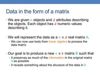 Data in the form of a matrix
• We are given 𝑛 objects and 𝑑 attributes describing
the objects. Each object has 𝑑 numeric values
describing it.
• We will represent the data as a 𝑛 × 𝑑 real matrix A.
• We can now use tools from linear algebra to process the
data matrix
• Our goal is to produce a new 𝑛 × 𝑘 matrix B such that
• It preserves as much of the information in the original matrix
A as possible
• It reveals something about the structure of the data in A
 