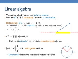 Linear algebra
• We assume that vectors are column vectors.
• We use 𝑣𝑇 for the transpose of vector 𝑣 (row vector)
• Dot product: 𝑢𝑇𝑣 (1𝑛, 𝑛1 → 11)
• The dot product is the projection of vector 𝑣 on 𝑢 (and vice versa)
• 1, 2, 3
4
1
2
= 12
• 𝑢𝑇𝑣 = 𝑣 𝑢 cos(𝑢, 𝑣)
• If ||𝑢|| = 1 (unit vector) then 𝑢𝑇𝑣 is the projection length of 𝑣 on 𝑢
• −1, 2, 3
4
−1
2
= 0 : orthogonal vectors
• Orthonormal vectors: two unit vectors that are orthogonal
 