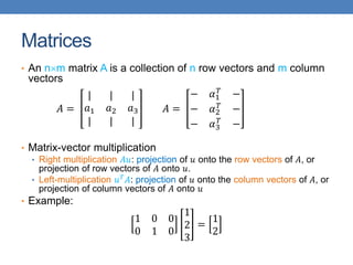 Matrices
• An nm matrix A is a collection of n row vectors and m column
vectors
𝐴 =
| | |
𝑎1 𝑎2 𝑎3
| | |
𝐴 =
− 𝛼1
𝑇
−
− 𝛼2
𝑇
−
− 𝛼3
𝑇
−
• Matrix-vector multiplication
• Right multiplication 𝐴𝑢: projection of 𝑢 onto the row vectors of 𝐴, or
projection of row vectors of 𝐴 onto 𝑢.
• Left-multiplication 𝑢𝑇
𝐴: projection of 𝑢 onto the column vectors of 𝐴, or
projection of column vectors of 𝐴 onto 𝑢
• Example:
1 0 0
0 1 0
1
2
3
=
1
2
 