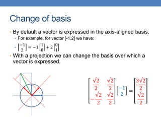 Change of basis
• By default a vector is expressed in the axis-aligned basis.
• For example, for vector [-1,2] we have:
•
−1
2
= −1
1
0
+ 2
0
1
• With a projection we can change the basis over which a
vector is expressed.
√2
2
√2
2
−
√2
2
√2
2
−1
2
=
3√2
2
√2
2
 