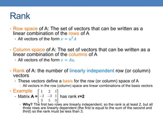 Rank
• Row space of A: The set of vectors that can be written as a
linear combination of the rows of A
• All vectors of the form 𝑣 = 𝑢𝑇
𝐴
• Column space of A: The set of vectors that can be written as a
linear combination of the columns of A
• All vectors of the form 𝑣 = 𝐴𝑢.
• Rank of A: the number of linearly independent row (or column)
vectors
• These vectors define a basis for the row (or column) space of A
• All vectors in the row (column) space are linear combinations of the basis vectors
• Example
• Matrix A = has rank r=2
• Why? The first two rows are linearly independent, so the rank is at least 2, but all
three rows are linearly dependent (the first is equal to the sum of the second and
third) so the rank must be less than 3.
 