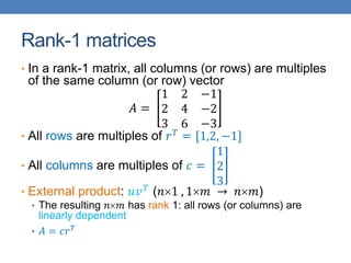 Rank-1 matrices
• In a rank-1 matrix, all columns (or rows) are multiples
of the same column (or row) vector
𝐴 =
1 2 −1
2 4 −2
3 6 −3
• All rows are multiples of 𝑟𝑇
= [1,2, −1]
• All columns are multiples of 𝑐 =
1
2
3
• External product: 𝑢𝑣𝑇
(𝑛1 , 1𝑚 → 𝑛𝑚)
• The resulting 𝑛𝑚 has rank 1: all rows (or columns) are
linearly dependent
• 𝐴 = 𝑐𝑟𝑇
 