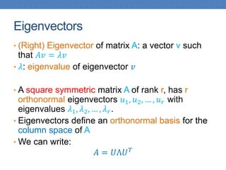 Eigenvectors
• (Right) Eigenvector of matrix A: a vector v such
that 𝐴𝑣 = 𝜆𝑣
• 𝜆: eigenvalue of eigenvector 𝑣
• A square symmetric matrix A of rank r, has r
orthonormal eigenvectors 𝑢1, 𝑢2, … , 𝑢𝑟 with
eigenvalues 𝜆1, 𝜆2, … , 𝜆𝑟.
• Eigenvectors define an orthonormal basis for the
column space of A
• We can write:
𝐴 = 𝑈Λ𝑈𝑇
 