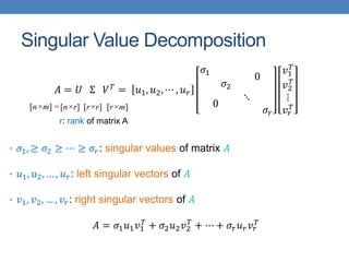 Singular Value Decomposition
𝐴 = 𝑈 Σ 𝑉𝑇 = 𝑢1, 𝑢2, ⋯ , 𝑢𝑟
𝜎1
𝜎2
0
0
⋱
𝜎𝑟
𝑣1
𝑇
𝑣2
𝑇
⋮
𝑣𝑟
𝑇
• 𝜎1, ≥ 𝜎2 ≥ ⋯ ≥ 𝜎𝑟: singular values of matrix 𝐴
• 𝑢1, 𝑢2, … , 𝑢𝑟: left singular vectors of 𝐴
• 𝑣1, 𝑣2, … , 𝑣𝑟: right singular vectors of 𝐴
𝐴 = 𝜎1𝑢1𝑣1
𝑇
+ 𝜎2𝑢2𝑣2
𝑇
+ ⋯ + 𝜎𝑟𝑢𝑟𝑣𝑟
𝑇
[n×r] [r×r] [r×m]
r: rank of matrix A
[n×m] =
 