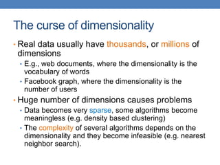 The curse of dimensionality
• Real data usually have thousands, or millions of
dimensions
• E.g., web documents, where the dimensionality is the
vocabulary of words
• Facebook graph, where the dimensionality is the
number of users
• Huge number of dimensions causes problems
• Data becomes very sparse, some algorithms become
meaningless (e.g. density based clustering)
• The complexity of several algorithms depends on the
dimensionality and they become infeasible (e.g. nearest
neighbor search).
 