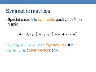 Symmetric matrices
• Special case: A is symmetric positive definite
matrix
𝐴 = 𝜆1𝑢1𝑢1
𝑇
+ 𝜆2𝑢2𝑢2
𝑇
+ ⋯ + 𝜆𝑟𝑢𝑟𝑢𝑟
𝑇
• 𝜆1 ≥ 𝜆2 ≥ ⋯ ≥ 𝜆𝑟 ≥ 0: Eigenvalues of A
• 𝑢1, 𝑢2, … , 𝑢𝑟: Eigenvectors of A
 
