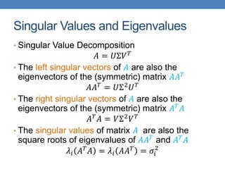Singular Values and Eigenvalues
• Singular Value Decomposition
𝐴 = 𝑈Σ𝑉𝑇
• The left singular vectors of 𝐴 are also the
eigenvectors of the (symmetric) matrix 𝐴𝐴𝑇
𝐴𝐴𝑇 = 𝑈Σ2𝑈𝑇
• The right singular vectors of 𝐴 are also the
eigenvectors of the (symmetric) matrix 𝐴𝑇𝐴
𝐴𝑇
𝐴 = 𝑉Σ2
𝑉𝑇
• The singular values of matrix 𝐴 are also the
square roots of eigenvalues of 𝐴𝐴𝑇 and 𝐴𝑇𝐴
𝜆𝑖 𝐴𝑇𝐴 = 𝜆𝑖 𝐴𝐴𝑇 = 𝜎𝑖
2
 