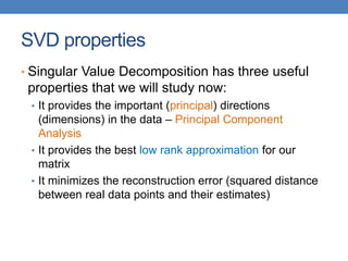 SVD properties
• Singular Value Decomposition has three useful
properties that we will study now:
• It provides the important (principal) directions
(dimensions) in the data – Principal Component
Analysis
• It provides the best low rank approximation for our
matrix
• It minimizes the reconstruction error (squared distance
between real data points and their estimates)
 