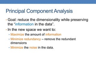 Principal Component Analysis
• Goal: reduce the dimensionality while preserving
the “information in the data”.
• In the new space we want to:
• Maximize the amount of information
• Minimize redundancy – remove the redundant
dimensions
• Minimize the noise in the data.
 