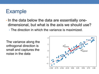 Example
• In the data below the data are essentially one-
dimensional, but what is the axis we should use?
• The direction in which the variance is maximized.
𝜎𝑠𝑖𝑔𝑛𝑎𝑙
2
𝜎𝑛𝑜𝑖𝑠𝑒
2
The variance along the
orthogonal direction is
small and captures the
noise in the data
 