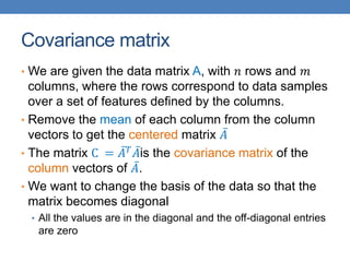 Covariance matrix
• We are given the data matrix A, with 𝑛 rows and 𝑚
columns, where the rows correspond to data samples
over a set of features defined by the columns.
• Remove the mean of each column from the column
vectors to get the centered matrix 𝐴
• The matrix C = 𝐴𝑇
𝐴is the covariance matrix of the
column vectors of 𝐴.
• We want to change the basis of the data so that the
matrix becomes diagonal
• All the values are in the diagonal and the off-diagonal entries
are zero
 