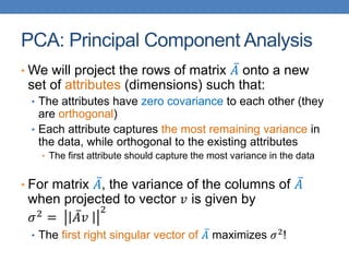PCA: Principal Component Analysis
• We will project the rows of matrix 𝐴 onto a new
set of attributes (dimensions) such that:
• The attributes have zero covariance to each other (they
are orthogonal)
• Each attribute captures the most remaining variance in
the data, while orthogonal to the existing attributes
• The first attribute should capture the most variance in the data
• For matrix 𝐴, the variance of the columns of 𝐴
when projected to vector 𝑣 is given by
𝜎2
= 𝐴𝑣
2
• The first right singular vector of 𝐴 maximizes 𝜎2!
 