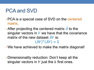 PCA and SVD
• PCA is a special case of SVD on the centered
matrix.
• After projecting the centered matrix 𝐴 to the
singular vectors in 𝑉 we have that the covariance
matrix of the new dataset 𝐴𝑉 is:
𝐴𝑉 𝑇
𝐴𝑉 = Σ
• We have achieved to make the matrix diagonal!
• Dimensionality reduction: Don’t keep all the
singular vectors in 𝑉 just the 𝑘 first ones.
 