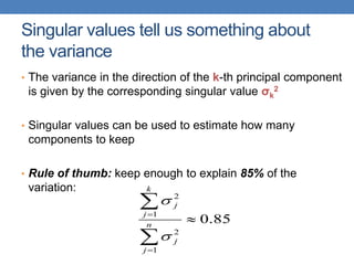 Singular values tell us something about
the variance
• The variance in the direction of the k-th principal component
is given by the corresponding singular value σk
2
• Singular values can be used to estimate how many
components to keep
• Rule of thumb: keep enough to explain 85% of the
variation:
85
.
0
1
2
1
2





n
j
j
k
j
j


 