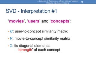 J. Leskovec, A. Rajaraman, J. Ullman: Mining of Massive
Datasets, http://www.mmds.org
48
SVD - Interpretation #1
‘movies’, ‘users’ and ‘concepts’:
• 𝑼: user-to-concept similarity matrix
• 𝑽: movie-to-concept similarity matrix
• : its diagonal elements:
‘strength’ of each concept
 